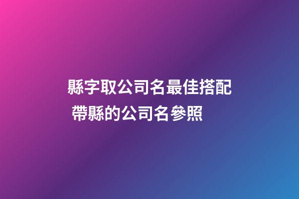縣字取公司名最佳搭配 帶縣的公司名參照-第1張-公司起名-玄機派